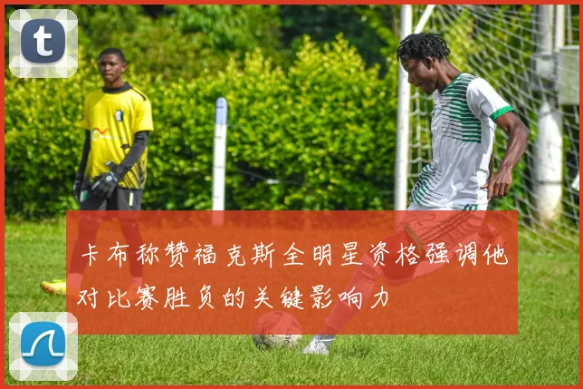 卡布称赞福克斯全明星资格强调他对比赛胜负的关键影响力
