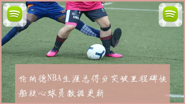 伦纳德NBA生涯总得分突破里程碑快船核心球员数据更新