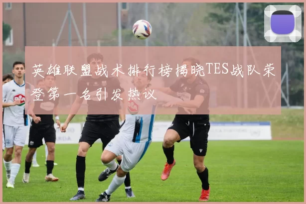 英雄联盟战术排行榜揭晓TES战队荣登第一名引发热议
