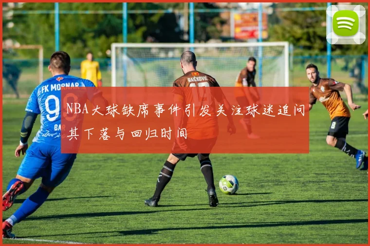 NBA大球缺席事件引发关注球迷追问其下落与回归时间