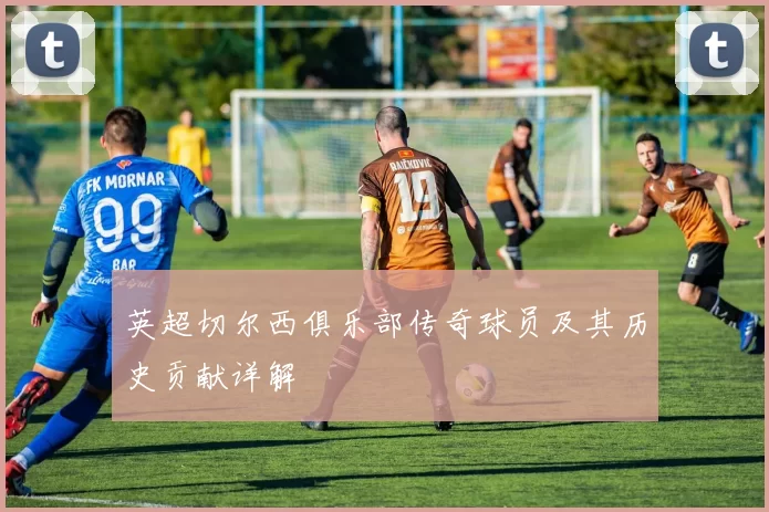 英超切尔西俱乐部传奇球员及其历史贡献详解