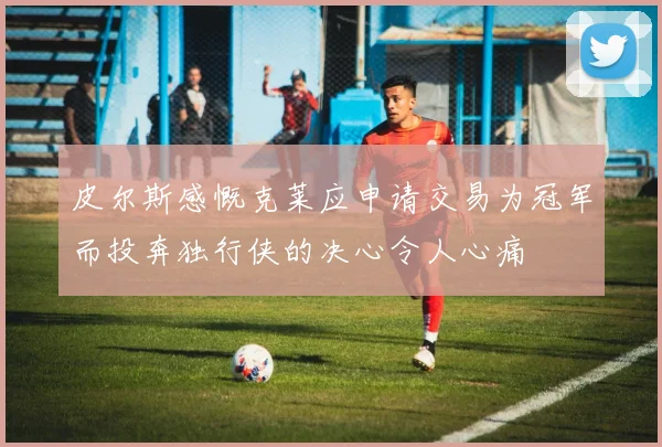 皮尔斯感慨克莱应申请交易为冠军而投奔独行侠的决心令人心痛