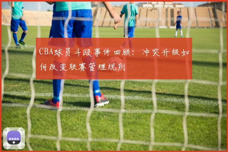 CBA球员斗殴事件回顾：冲突升级如何改变联赛管理规则