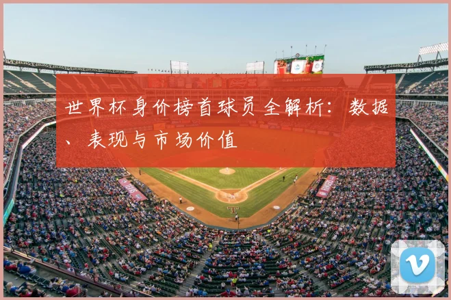 世界杯身价榜首球员全解析：数据、表现与市场价值