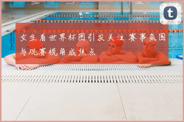 女生看世界杯图引发关注 赛事氛围与观赛视角成焦点