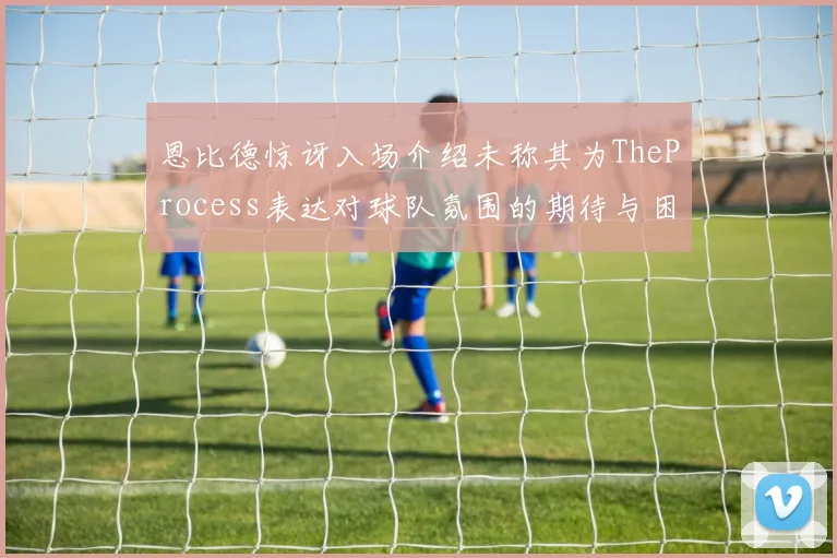 恩比德惊讶入场介绍未称其为TheProcess表达对球队氛围的期待与困惑