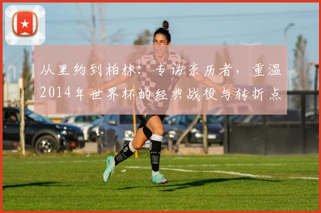 从里约到柏林:专访亲历者,重温2014年世界杯的经典战役与转折点