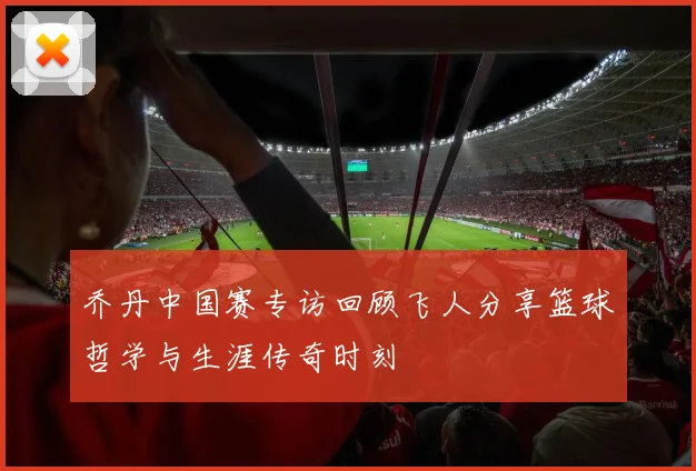 乔丹中国赛专访回顾飞人分享篮球哲学与生涯传奇时刻