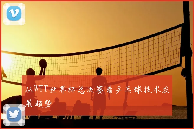 从WTT世界杯总决赛看乒乓球技术发展趋势
