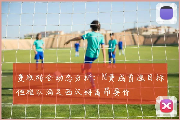 曼联转会动态分析:M费成首选目标但难以满足西汉姆高昂要价