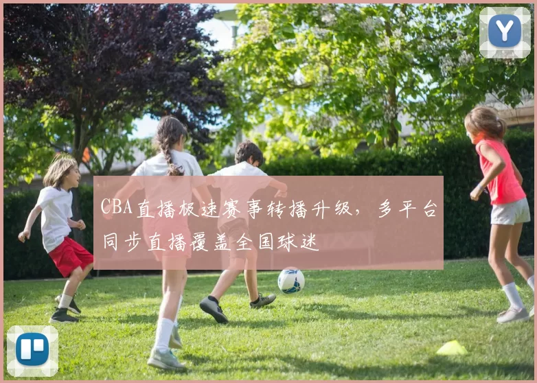 CBA直播极速赛事转播升级，多平台同步直播覆盖全国球迷