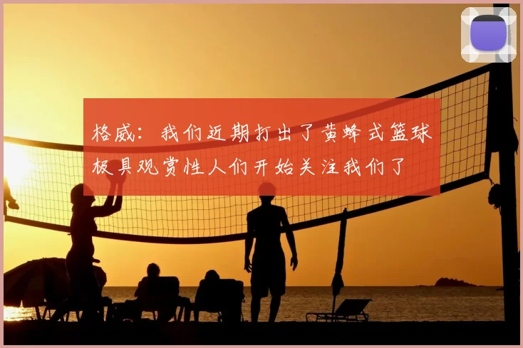 格威：我们近期打出了黄蜂式篮球极具观赏性人们开始关注我们了