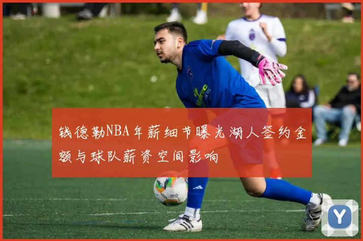 钱德勒NBA年薪细节曝光湖人签约金额与球队薪资空间影响