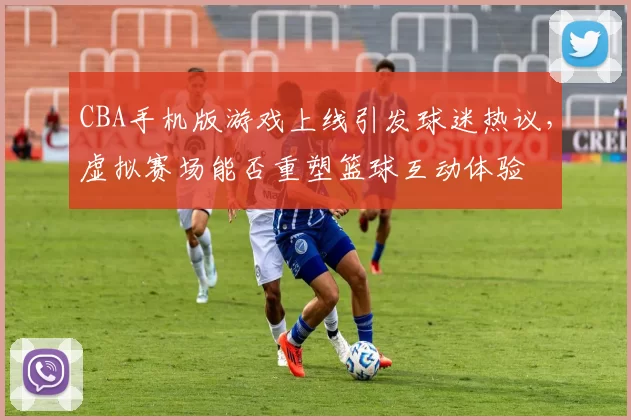CBA手机版游戏上线引发球迷热议，虚拟赛场能否重塑篮球互动体验
