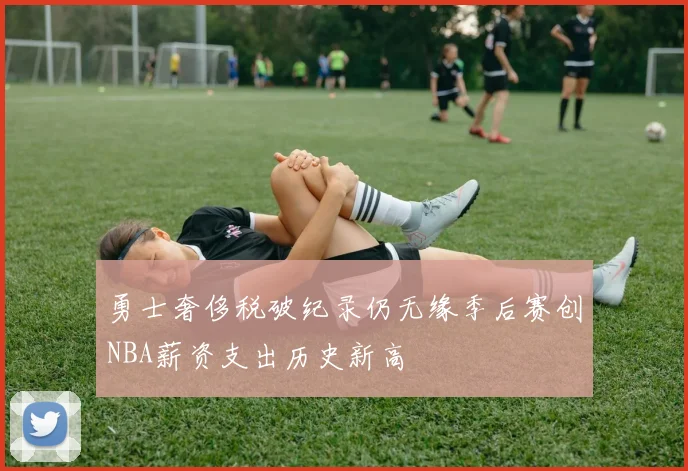 勇士奢侈税破纪录仍无缘季后赛创NBA薪资支出历史新高