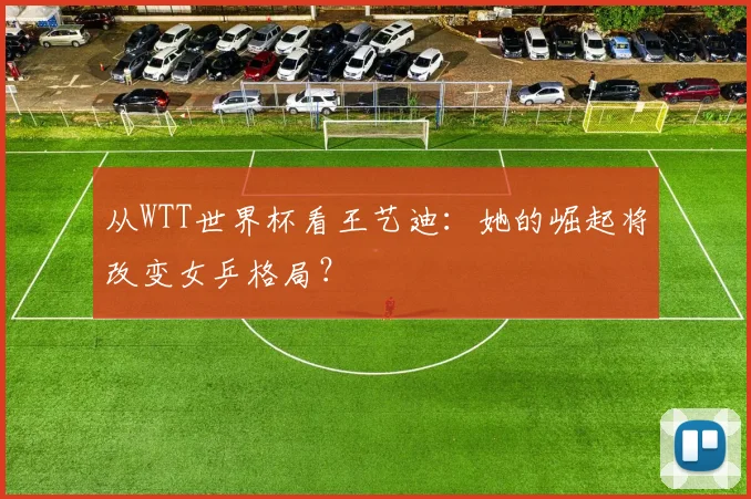 从WTT世界杯看王艺迪：她的崛起将改变女乒格局？