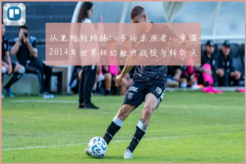 从里约到柏林：专访亲历者，重温2014年世界杯的经典战役与转折点