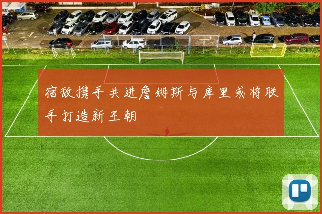宿敌携手共进詹姆斯与库里或将联手打造新王朝
