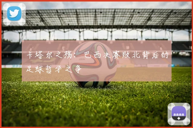 卡塔尔之殇：巴西决赛败北背后的足球哲学之争