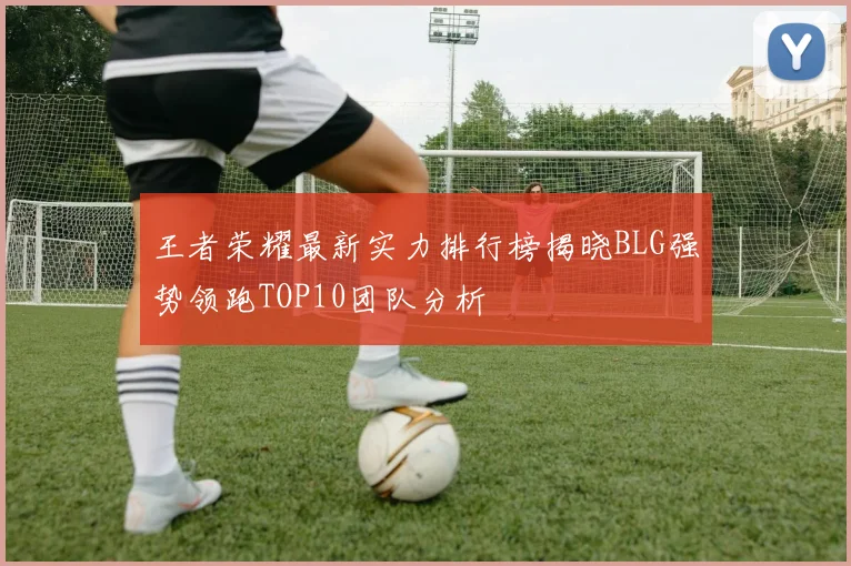 王者荣耀最新实力排行榜揭晓BLG强势领跑TOP10团队分析