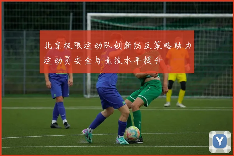 北京极限运动队创新防反策略助力运动员安全与竞技水平提升