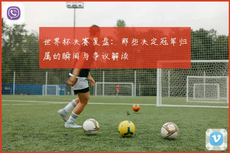 世界杯决赛复盘：那些决定冠军归属的瞬间与争议解读