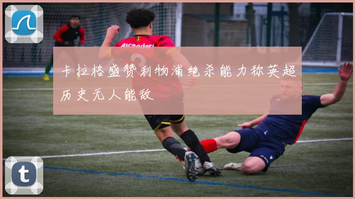 卡拉格盛赞利物浦绝杀能力称英超历史无人能敌