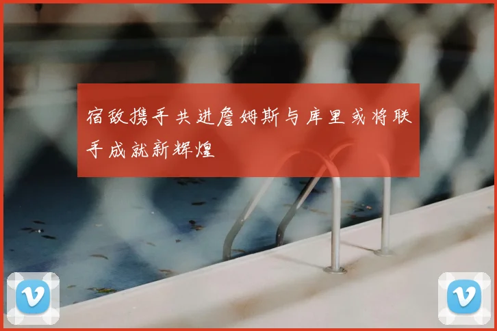 宿敌携手共进詹姆斯与库里或将联手成就新辉煌