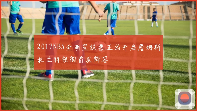 2017NBA全明星投票正式开启詹姆斯杜兰特领衔首发阵容