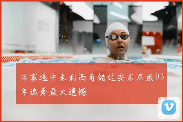 活塞选中米利西奇错过安东尼成03年选秀最大遗憾