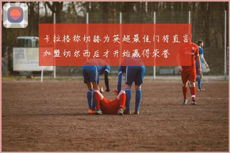卡拉格称切赫为英超最佳门将直言加盟切尔西后才开始赢得荣誉