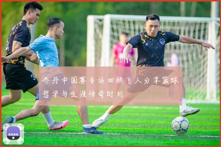乔丹中国赛专访回顾飞人分享篮球哲学与生涯传奇时刻