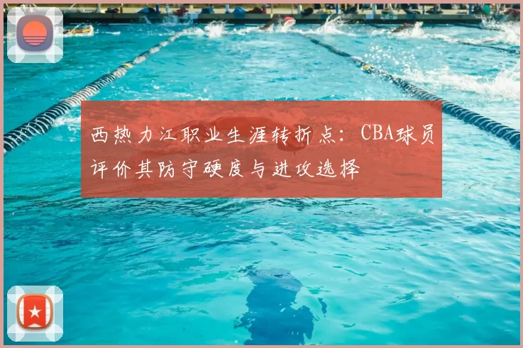 西热力江职业生涯转折点:CBA球员评价其防守硬度与进攻选择