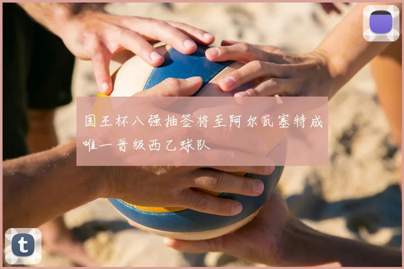国王杯八强抽签将至阿尔瓦塞特成唯一晋级西乙球队