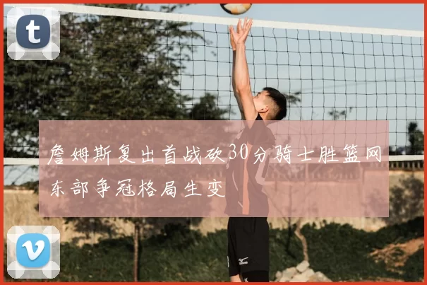 詹姆斯复出首战砍30分骑士胜篮网东部争冠格局生变