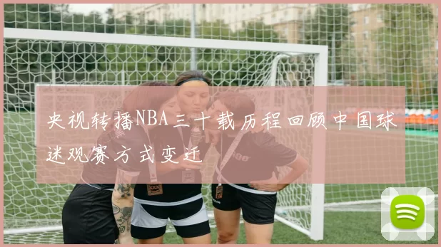 央视转播NBA三十载历程回顾中国球迷观赛方式变迁