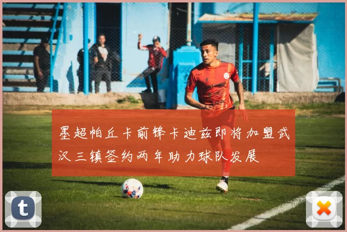 墨超帕丘卡前锋卡迪兹即将加盟武汉三镇签约两年助力球队发展