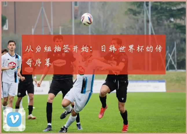从分组抽签开始:日韩世界杯的传奇序幕