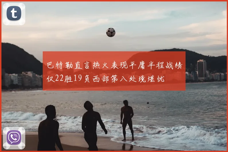 巴特勒直言热火表现平庸半程战绩仅22胜19负西部第八处境堪忧
