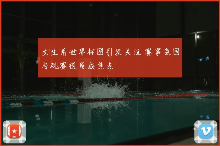 女生看世界杯图引发关注 赛事氛围与观赛视角成焦点
