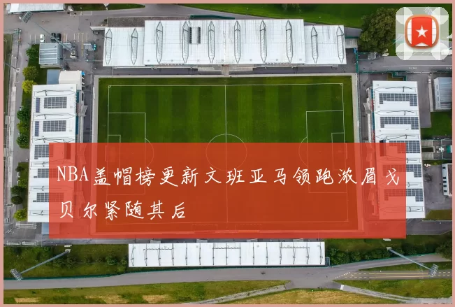 NBA盖帽榜更新文班亚马领跑浓眉戈贝尔紧随其后