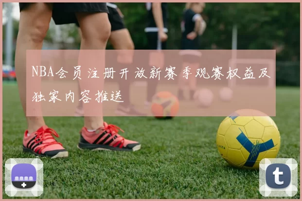 NBA会员注册开放新赛季观赛权益及独家内容推送